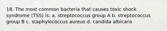 18. The most common bacteria that causes toxic shock syndrome (TSS) is: a. streptococcus group A b. streptococcus group B c. staphylococcus aureus d. candida albicans