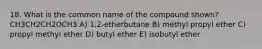 18. What is the common name of the compound shown? CH3CH2CH2OCH3 A) 1,2-etherbutane B) methyl propyl ether C) propyl methyl ether D) butyl ether E) isobutyl ether