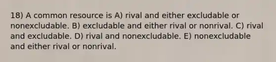 18) A common resource is A) rival and either excludable or nonexcludable. B) excludable and either rival or nonrival. C) rival and excludable. D) rival and nonexcludable. E) nonexcludable and either rival or nonrival.