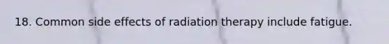 18. Common side effects of radiation therapy include fatigue.