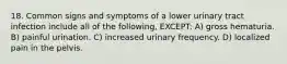 18. Common signs and symptoms of a lower urinary tract infection include all of the following, EXCEPT: A) gross hematuria. B) painful urination. C) increased urinary frequency. D) localized pain in the pelvis.