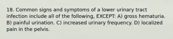 18. Common signs and symptoms of a lower urinary tract infection include all of the following, EXCEPT: A) gross hematuria. B) painful urination. C) increased urinary frequency. D) localized pain in the pelvis.