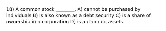 18) A common stock ________. A) cannot be purchased by individuals B) is also known as a debt security C) is a share of ownership in a corporation D) is a claim on assets