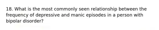 18. What is the most commonly seen relationship between the frequency of depressive and manic episodes in a person with bipolar disorder?