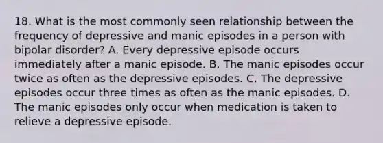 18. What is the most commonly seen relationship between the frequency of depressive and manic episodes in a person with bipolar disorder? A. Every depressive episode occurs immediately after a manic episode. B. The manic episodes occur twice as often as the depressive episodes. C. The depressive episodes occur three times as often as the manic episodes. D. The manic episodes only occur when medication is taken to relieve a depressive episode.