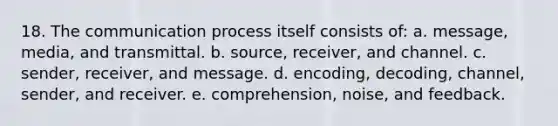 18. The communication process itself consists of: a. message, media, and transmittal. b. source, receiver, and channel. c. sender, receiver, and message. d. encoding, decoding, channel, sender, and receiver. e. comprehension, noise, and feedback.