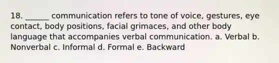 18. ______ communication refers to tone of voice, gestures, eye contact, body positions, facial grimaces, and other body language that accompanies verbal communication. a. Verbal b. Nonverbal c. Informal d. Formal e. Backward