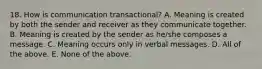 18. How is communication transactional? A. Meaning is created by both the sender and receiver as they communicate together. B. Meaning is created by the sender as he/she composes a message. C. Meaning occurs only in verbal messages. D. All of the above. E. None of the above.