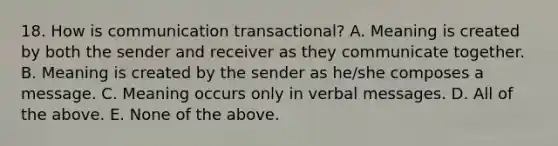 18. How is communication transactional? A. Meaning is created by both the sender and receiver as they communicate together. B. Meaning is created by the sender as he/she composes a message. C. Meaning occurs only in verbal messages. D. All of the above. E. None of the above.