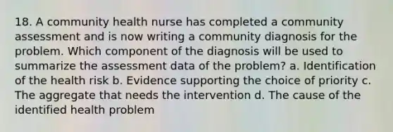 18. A community health nurse has completed a community assessment and is now writing a community diagnosis for the problem. Which component of the diagnosis will be used to summarize the assessment data of the problem? a. Identification of the health risk b. Evidence supporting the choice of priority c. The aggregate that needs the intervention d. The cause of the identified health problem