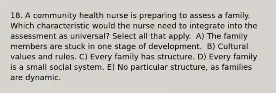 18. A community health nurse is preparing to assess a family. Which characteristic would the nurse need to integrate into the assessment as universal? Select all that apply. ​ A) The family members are stuck in one stage of development. ​ B) Cultural values and rules.​ C) Every family has structure.​ D) Every family is a small social system.​ E) No particular structure, as families are dynamic.​