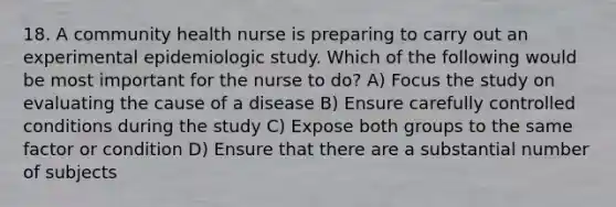 18. A community health nurse is preparing to carry out an experimental epidemiologic study. Which of the following would be most important for the nurse to do? A) Focus the study on evaluating the cause of a disease B) Ensure carefully controlled conditions during the study C) Expose both groups to the same factor or condition D) Ensure that there are a substantial number of subjects