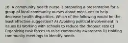 18. A community health nurse is preparing a presentation for a group of local community nurses about measures to help decrease health disparities. Which of the following would be the least effective suggestion? A) Avoiding political involvement in issues B) Working with schools to reduce the dropout rate C) Organizing task forces to raise community awareness D) Holding community meetings to identify needs