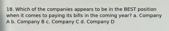 18. Which of the companies appears to be in the BEST position when it comes to paying its bills in the coming year? a. Company A b. Company B c. Company C d. Company D