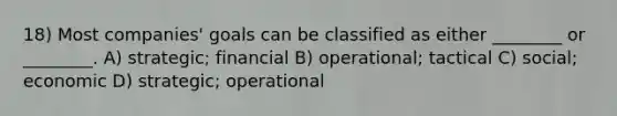 18) Most companies' goals can be classified as either ________ or ________. A) strategic; financial B) operational; tactical C) social; economic D) strategic; operational