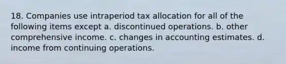 18. Companies use intraperiod tax allocation for all of the following items except a. discontinued operations. b. other comprehensive income. c. changes in accounting estimates. d. income from continuing operations.