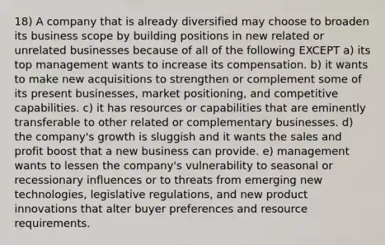 18) A company that is already diversified may choose to broaden its business scope by building positions in new related or unrelated businesses because of all of the following EXCEPT a) its top management wants to increase its compensation. b) it wants to make new acquisitions to strengthen or complement some of its present businesses, market positioning, and competitive capabilities. c) it has resources or capabilities that are eminently transferable to other related or complementary businesses. d) the company's growth is sluggish and it wants the sales and profit boost that a new business can provide. e) management wants to lessen the company's vulnerability to seasonal or recessionary influences or to threats from emerging new technologies, legislative regulations, and new product innovations that alter buyer preferences and resource requirements.