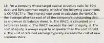 18. For a company whose target capital structure calls for 50% debt and 50% common equity, which of the following statements is CORRECT? a. The interest rate used to calculate the WACC is the average after-tax cost of all the company's outstanding debt as shown on its balance sheet. b. The WACC is calculated on a before-tax basis. c. The WACC exceeds the cost of equity. d. The cost of equity is always equal to or greater than the cost of debt. e. The cost of retained earnings typically exceeds the cost of new common stock.