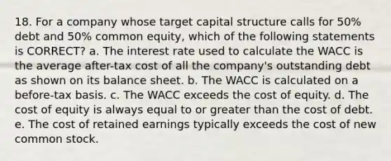 18. For a company whose target capital structure calls for 50% debt and 50% common equity, which of the following statements is CORRECT? a. The interest rate used to calculate the WACC is the average after-tax cost of all the company's outstanding debt as shown on its balance sheet. b. The WACC is calculated on a before-tax basis. c. The WACC exceeds the cost of equity. d. The cost of equity is always equal to or greater than the cost of debt. e. The cost of retained earnings typically exceeds the cost of new common stock.