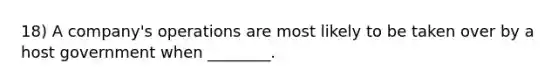 18) A company's operations are most likely to be taken over by a host government when ________.