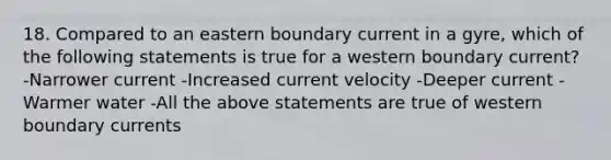 18. Compared to an eastern boundary current in a gyre, which of the following statements is true for a western boundary current? -Narrower current -Increased current velocity -Deeper current -Warmer water -All the above statements are true of western boundary currents