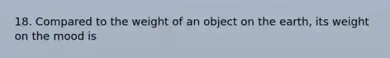 18. Compared to the weight of an object on the earth, its weight on the mood is