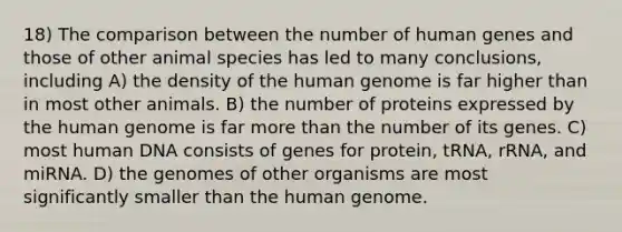 18) The comparison between the number of human genes and those of other animal species has led to many conclusions, including A) the density of the human genome is far higher than in most other animals. B) the number of proteins expressed by the human genome is far more than the number of its genes. C) most human DNA consists of genes for protein, tRNA, rRNA, and miRNA. D) the genomes of other organisms are most significantly smaller than the human genome.