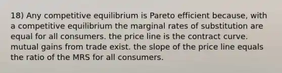 18) Any competitive equilibrium is Pareto efficient because, with a competitive equilibrium the marginal rates of substitution are equal for all consumers. the price line is the contract curve. mutual gains from trade exist. the slope of the price line equals the ratio of the MRS for all consumers.