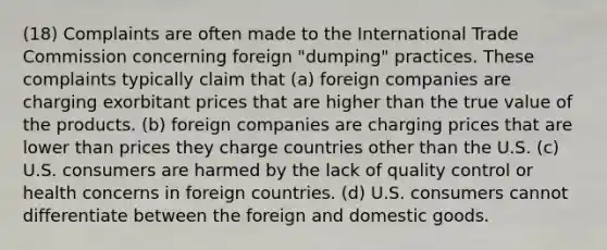 (18) Complaints are often made to the International Trade Commission concerning foreign "dumping" practices. These complaints typically claim that (a) foreign companies are charging exorbitant prices that are higher than the true value of the products. (b) foreign companies are charging prices that are lower than prices they charge countries other than the U.S. (c) U.S. consumers are harmed by the lack of quality control or health concerns in foreign countries. (d) U.S. consumers cannot differentiate between the foreign and domestic goods.