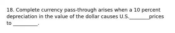 18. Complete currency pass-through arises when a 10 percent depreciation in the value of the dollar causes U.S.________prices to __________.