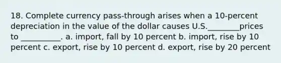 18. Complete currency pass-through arises when a 10-percent depreciation in the value of the dollar causes U.S.________prices to __________. a. import, fall by 10 percent b. import, rise by 10 percent c. export, rise by 10 percent d. export, rise by 20 percent