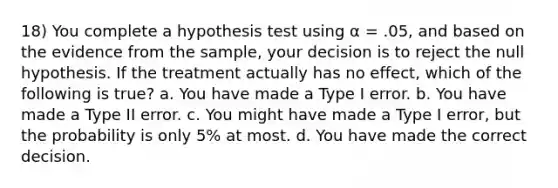 18) You complete a hypothesis test using α = .05, and based on the evidence from the sample, your decision is to reject the null hypothesis. If the treatment actually has no effect, which of the following is true? a. You have made a Type I error. b. You have made a Type II error. c. You might have made a Type I error, but the probability is only 5% at most. d. You have made the correct decision.