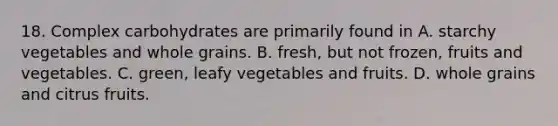 18. Complex carbohydrates are primarily found in A. starchy vegetables and whole grains. B. fresh, but not frozen, fruits and vegetables. C. green, leafy vegetables and fruits. D. whole grains and citrus fruits.