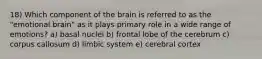 18) Which component of the brain is referred to as the "emotional brain" as it plays primary role in a wide range of emotions? a) basal nuclei b) frontal lobe of the cerebrum c) corpus callosum d) limbic system e) cerebral cortex