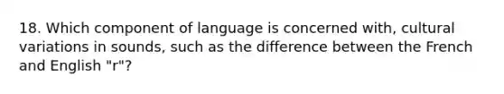 18. Which component of language is concerned with, cultural variations in sounds, such as the difference between the French and English "r"?