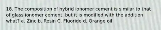 18. The composition of hybrid ionomer cement is similar to that of glass ionomer cement, but it is modified with the addition what? a. Zinc b. Resin C. Fluoride d. Orange oil