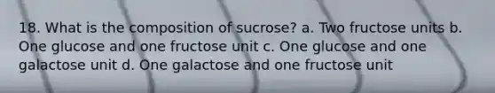 18. What is the composition of sucrose? a. Two fructose units b. One glucose and one fructose unit c. One glucose and one galactose unit d. One galactose and one fructose unit