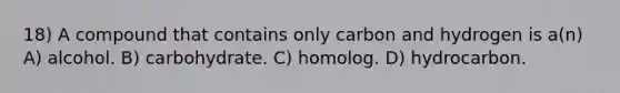 18) A compound that contains only carbon and hydrogen is a(n) A) alcohol. B) carbohydrate. C) homolog. D) hydrocarbon.