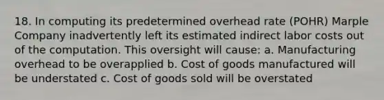 18. In computing its predetermined overhead rate (POHR) Marple Company inadvertently left its estimated indirect labor costs out of the computation. This oversight will cause: a. Manufacturing overhead to be overapplied b. Cost of goods manufactured will be understated c. Cost of goods sold will be overstated