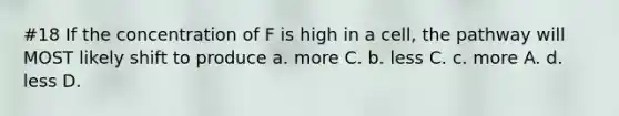 #18 If the concentration of F is high in a cell, the pathway will MOST likely shift to produce a. more C. b. less C. c. more A. d. less D.