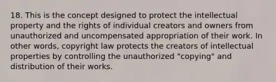 18. This is the concept designed to protect the intellectual property and the rights of individual creators and owners from unauthorized and uncompensated appropriation of their work. In other words, copyright law protects the creators of intellectual properties by controlling the unauthorized "copying" and distribution of their works.