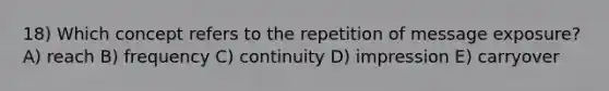 18) Which concept refers to the repetition of message exposure? A) reach B) frequency C) continuity D) impression E) carryover