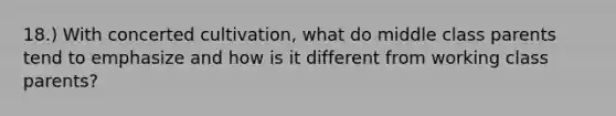 18.) With concerted cultivation, what do middle class parents tend to emphasize and how is it different from working class parents?