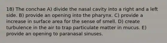 18) The conchae A) divide the nasal cavity into a right and a left side. B) provide an opening into the pharynx. C) provide a increase in surface area for the sense of smell. D) create turbulence in the air to trap particulate matter in mucus. E) provide an opening to paranasal sinuses.