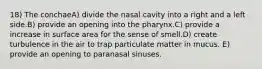 18) The conchaeA) divide the nasal cavity into a right and a left side.B) provide an opening into the pharynx.C) provide a increase in surface area for the sense of smell.D) create turbulence in the air to trap particulate matter in mucus. E) provide an opening to paranasal sinuses.