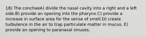 18) The conchaeA) divide the nasal cavity into a right and a left side.B) provide an opening into the pharynx.C) provide a increase in surface area for the sense of smell.D) create turbulence in the air to trap particulate matter in mucus. E) provide an opening to paranasal sinuses.