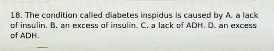 18. The condition called diabetes inspidus is caused by A. a lack of insulin. B. an excess of insulin. C. a lack of ADH. D. an excess of ADH.