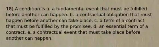 18) A condition is a. a fundamental event that must be fulfilled before another can happen. b. a contractual obligation that must happen before another can take place. c. a term of a contract that must be fulfilled by the promisee. d. an essential term of a contract. e. a contractual event that must take place before another can happen.