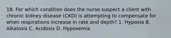 18. For which condition does the nurse suspect a client with chronic kidney disease (CKD) is attempting to compensate for when respirations increase in rate and depth? 1. Hypoxia B. Alkalosis C. Acidosis D. Hypoxemia