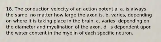 18. The conduction velocity of an action potential a. is always the same, no matter how large the axon is. b. varies, depending on where it is taking place in the brain. c. varies, depending on the diameter and myelination of the axon. d. is dependent upon the water content in the myelin of each specific neuron.